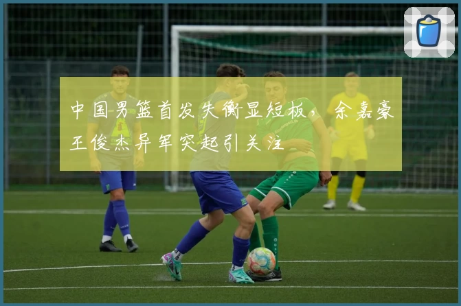 中国男篮首发失衡显短板,余嘉豪王俊杰异军突起引关注