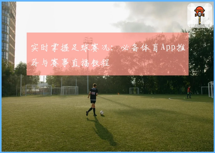 实时掌握足球赛况：必备体育App推荐与赛事直播教程