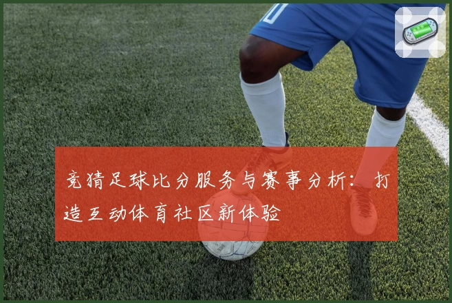 竞猜足球比分服务与赛事分析：打造互动体育社区新体验