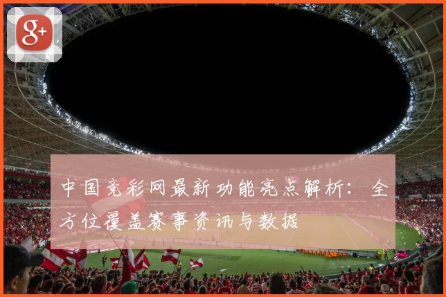 中国竞彩网最新功能亮点解析：全方位覆盖赛事资讯与数据