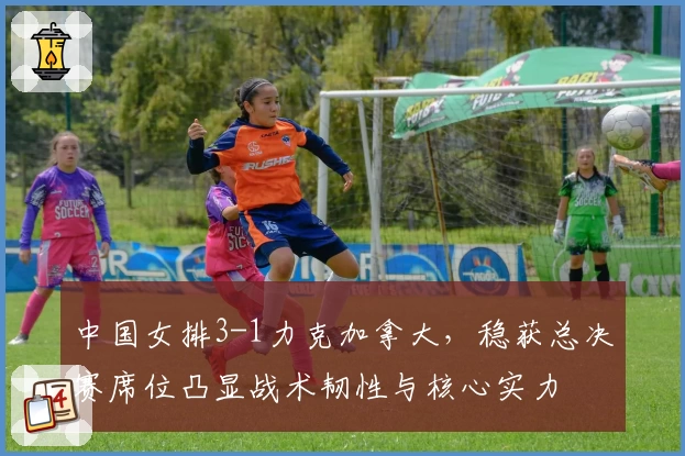 中国女排3-1力克加拿大，稳获总决赛席位凸显战术韧性与核心实力