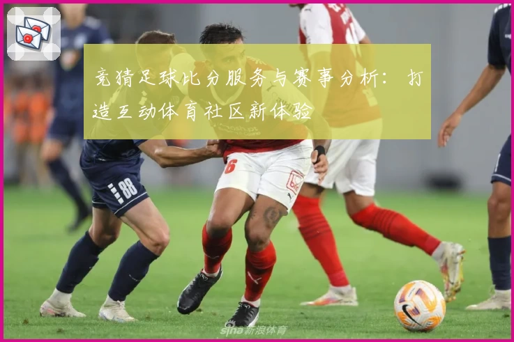 竞猜足球比分服务与赛事分析：打造互动体育社区新体验