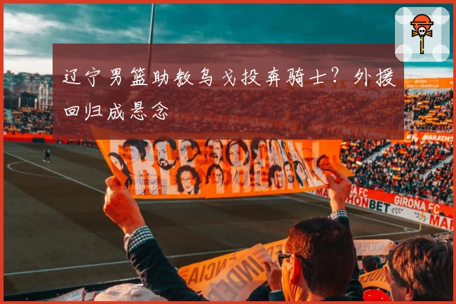 辽宁男篮助教乌戈投奔骑士？外援回归成悬念