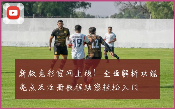 新版竞彩官网上线！全面解析功能亮点及注册教程助您轻松入门
