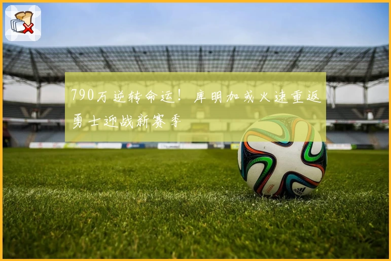 790万逆转命运！库明加或火速重返勇士迎战新赛季