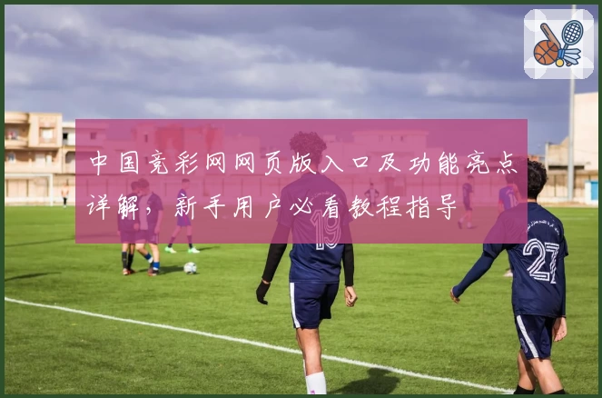 中国竞彩网网页版入口及功能亮点详解，新手用户必看教程指导